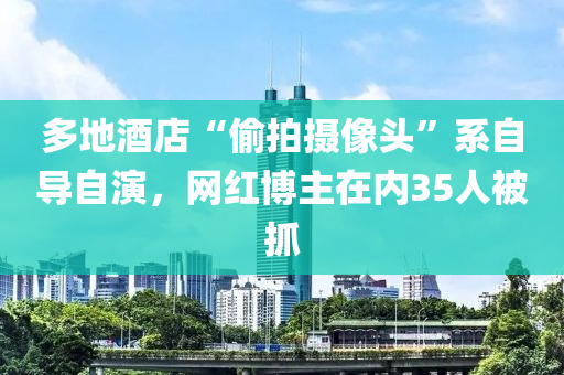 多地酒店“偷拍攝像頭”系自導自演，網(wǎng)紅博主在內35人被抓