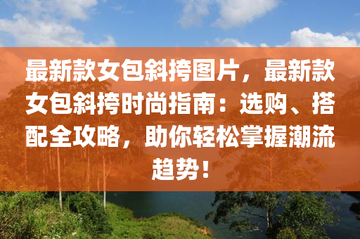 最新款女包斜挎圖片，最新款女包斜挎時尚指南：選購、搭配全攻略，助你輕松掌握潮流趨勢！