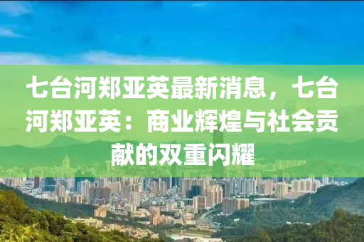 七臺(tái)河鄭亞英最新消息，七臺(tái)河鄭亞英：商業(yè)輝煌與社會(huì)貢獻(xiàn)的雙重閃耀