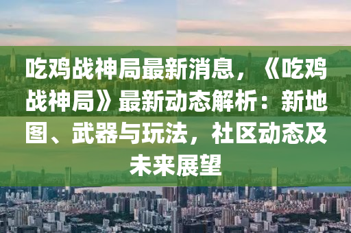 吃雞戰(zhàn)神局最新消息，《吃雞戰(zhàn)神局》最新動(dòng)態(tài)解析：新地圖、武器與玩法，社區(qū)動(dòng)態(tài)及未來(lái)展望