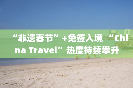 “非遺春節(jié)”+免簽入境 “China Travel”熱度持續(xù)攀升