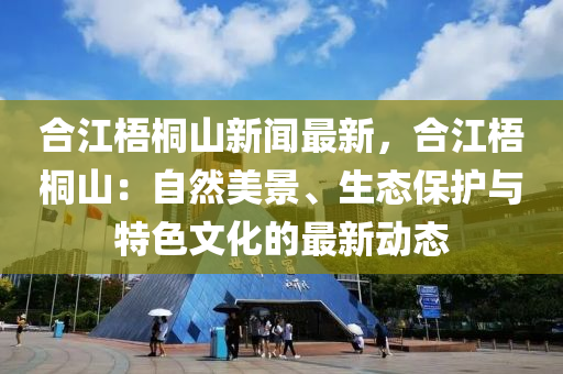 合江梧桐山新聞最新，合江梧桐山：自然美景、生態(tài)保護(hù)與特色文化的最新動(dòng)態(tài)