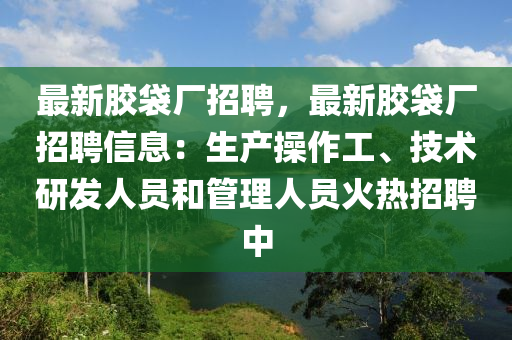 最新膠袋廠招聘，最新膠袋廠招聘信息：生產(chǎn)操作工、技術(shù)研發(fā)人員和管理人員火熱招聘中