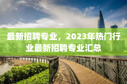 最新招聘專業(yè)，2023年熱門行業(yè)最新招聘專業(yè)匯總