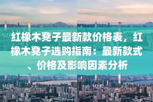 紅橡木凳子最新款價格表，紅橡木凳子選購指南：最新款式、價格及影響因素分析