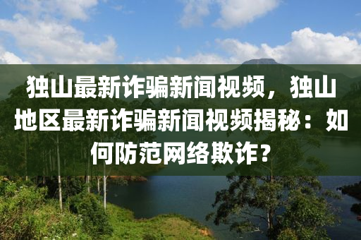 獨山最新詐騙新聞視頻，獨山地區(qū)最新詐騙新聞視頻揭秘：如何防范網(wǎng)絡(luò)欺詐？