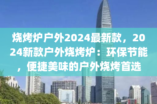 燒烤爐戶外2024最新款，2024新款戶外燒烤爐：環(huán)保節(jié)能，便捷美味的戶外燒烤首選