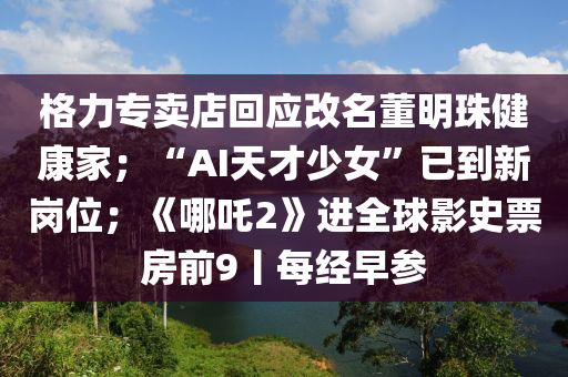 格力專賣店回應(yīng)改名董明珠健康家；“AI天才少女”已到新崗位；《哪吒2》進(jìn)全球影史票房前9丨每經(jīng)早參