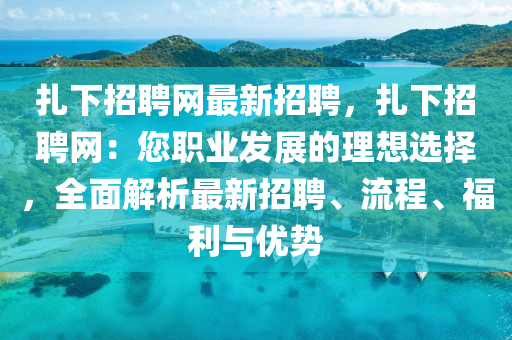 扎下招聘網(wǎng)最新招聘，扎下招聘網(wǎng)：您職業(yè)發(fā)展的理想選擇，全面解析最新招聘、流程、福利與優(yōu)勢