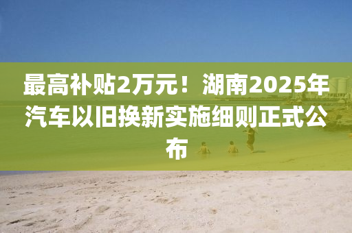 最高補貼2萬元！湖南2025年汽車以舊換新實施細(xì)則正式公布