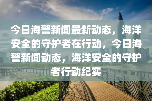 今日海警新聞最新動(dòng)態(tài)，海洋安全的守護(hù)者在行動(dòng)，今日海警新聞動(dòng)態(tài)，海洋安全的守護(hù)者行動(dòng)紀(jì)實(shí)