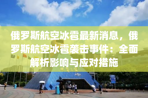 俄羅斯航空冰雹最新消息，俄羅斯航空冰雹襲擊事件：全面解析影響與應(yīng)對(duì)措施