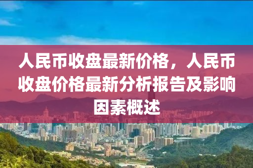 人民幣收盤最新價格，人民幣收盤價格最新分析報告及影響因素概述