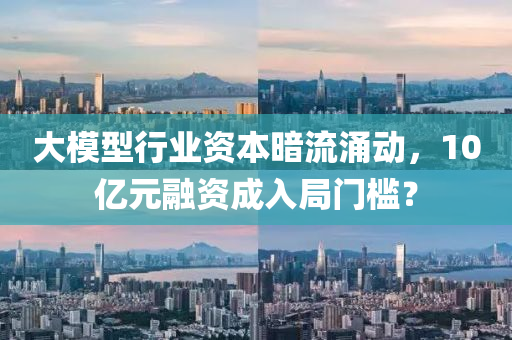 大模型行業(yè)資本暗流涌動，10億元融資成入局門檻？