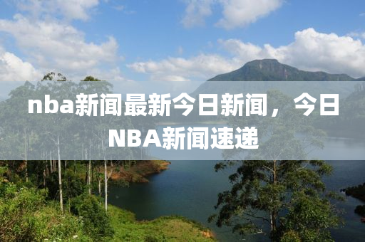 nba新聞最新今日新聞，今日NBA新聞速遞