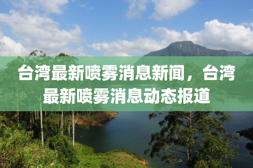 臺灣最新噴霧消息新聞，臺灣最新噴霧消息動態(tài)報道