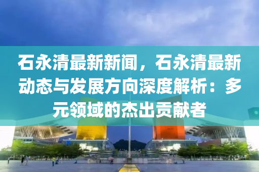 石永清最新新聞，石永清最新動態(tài)與發(fā)展方向深度解析：多元領(lǐng)域的杰出貢獻(xiàn)者