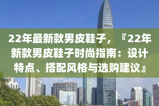 22年最新款男皮鞋子，『22年新款男皮鞋子時(shí)尚指南：設(shè)計(jì)特點(diǎn)、搭配風(fēng)格與選購建議』