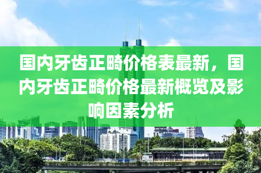 國內(nèi)牙齒正畸價(jià)格表最新，國內(nèi)牙齒正畸價(jià)格最新概覽及影響因素分析