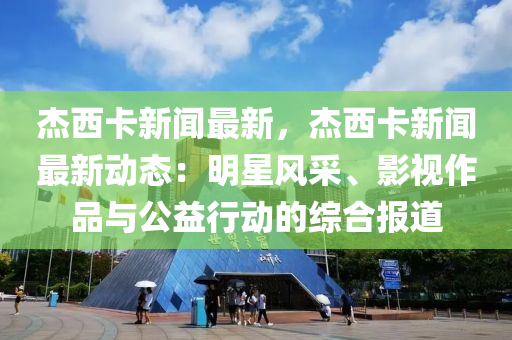 杰西卡新聞最新，杰西卡新聞最新動(dòng)態(tài)：明星風(fēng)采、影視作品與公益行動(dòng)的綜合報(bào)道