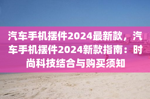 汽車(chē)手機(jī)擺件2024最新款，汽車(chē)手機(jī)擺件2024新款指南：時(shí)尚科技結(jié)合與購(gòu)買(mǎi)須知