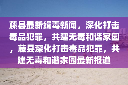 藤縣最新緝毒新聞，深化打擊毒品犯罪，共建無(wú)毒和諧家園，藤縣深化打擊毒品犯罪，共建無(wú)毒和諧家園最新報(bào)道