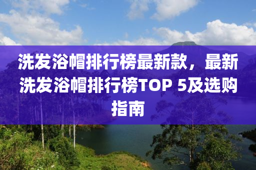 洗發(fā)浴帽排行榜最新款，最新洗發(fā)浴帽排行榜TOP 5及選購(gòu)指南