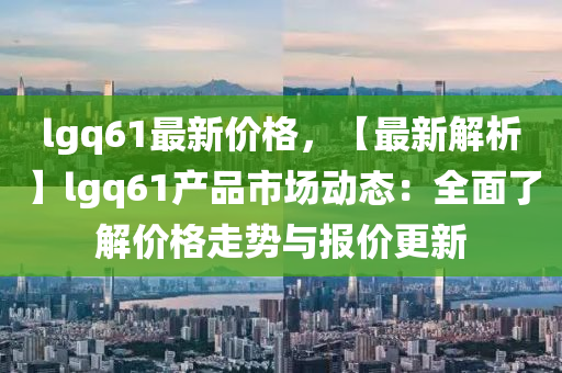 lgq61最新價格，【最新解析】lgq61產(chǎn)品市場動態(tài)：全面了解價格走勢與報價更新