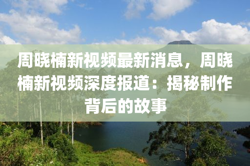 周曉楠新視頻最新消息，周曉楠新視頻深度報道：揭秘制作背后的故事