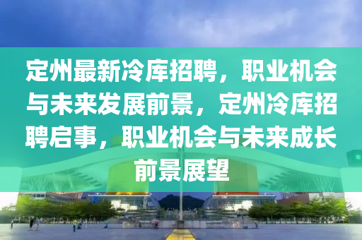 定州最新冷庫招聘，職業(yè)機會與未來發(fā)展前景，定州冷庫招聘啟事，職業(yè)機會與未來成長前景展望