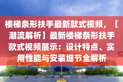 樓梯條形扶手最新款式視頻，【潮流解析】最新樓梯條形扶手款式視頻展示：設(shè)計特點、實用性能與安裝細節(jié)全解析