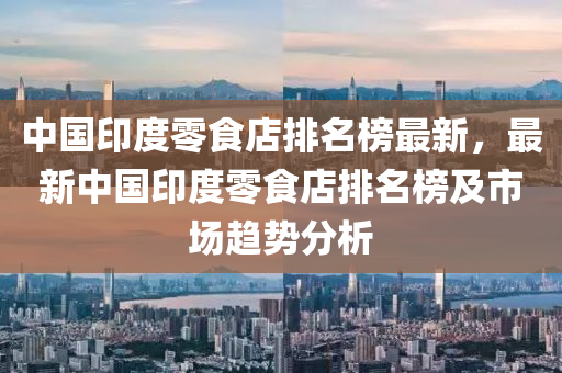 中國印度零食店排名榜最新，最新中國印度零食店排名榜及市場趨勢分析