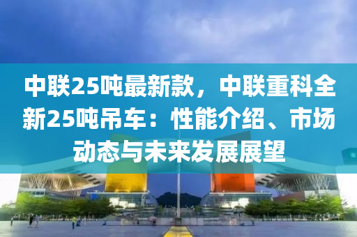 中聯(lián)25噸最新款，中聯(lián)重科全新25噸吊車：性能介紹、市場動(dòng)態(tài)與未來發(fā)展展望