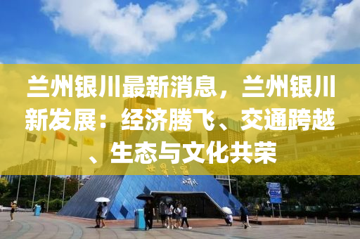 蘭州銀川最新消息，蘭州銀川新發(fā)展：經(jīng)濟騰飛、交通跨越、生態(tài)與文化共榮