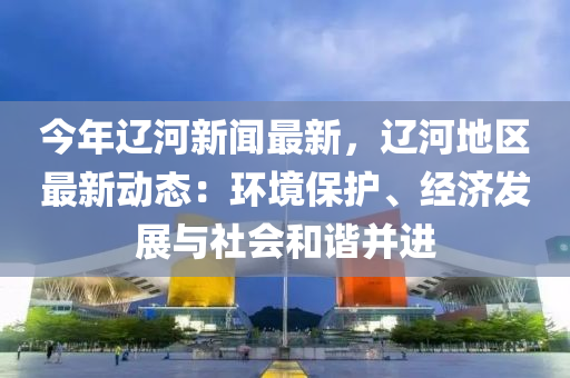 今年遼河新聞最新，遼河地區(qū)最新動態(tài)：環(huán)境保護、經(jīng)濟發(fā)展與社會和諧并進