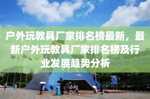 戶外玩教具廠家排名榜最新，最新戶外玩教具廠家排名榜及行業(yè)發(fā)展趨勢分析