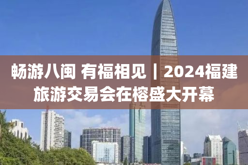 暢游八閩 有福相見｜2024福建旅游交易會在榕盛大開幕