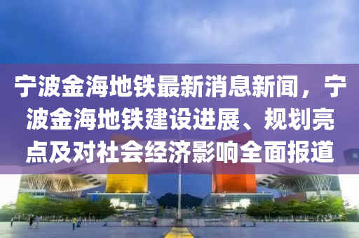 寧波金海地鐵最新消息新聞，寧波金海地鐵建設(shè)進(jìn)展、規(guī)劃亮點(diǎn)及對(duì)社會(huì)經(jīng)濟(jì)影響全面報(bào)道