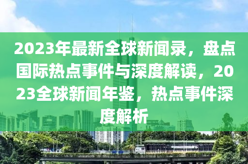 2023年最新全球新聞錄，盤點(diǎn)國際熱點(diǎn)事件與深度解讀，2023全球新聞年鑒，熱點(diǎn)事件深度解析