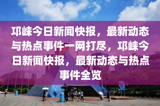 邛崍今日新聞快報(bào)，最新動(dòng)態(tài)與熱點(diǎn)事件一網(wǎng)打盡，邛崍今日新聞快報(bào)，最新動(dòng)態(tài)與熱點(diǎn)事件全覽