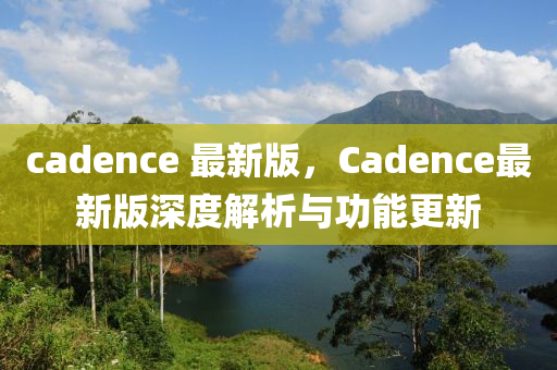 cadence 最新版，Cadence最新版深度解析與功能更新