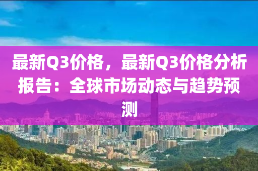 最新Q3價(jià)格，最新Q3價(jià)格分析報(bào)告：全球市場動態(tài)與趨勢預(yù)測