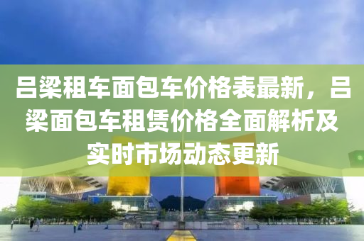 呂梁租車面包車價格表最新，呂梁面包車租賃價格全面解析及實時市場動態(tài)更新