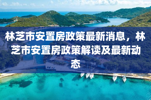 林芝市安置房政策最新消息，林芝市安置房政策解讀及最新動態(tài)