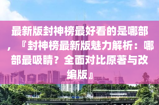 最新版封神榜最好看的是哪部，『封神榜最新版魅力解析：哪部最吸睛？全面對比原著與改編版』