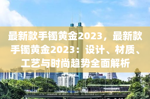 最新款手鐲黃金2023，最新款手鐲黃金2023：設計、材質、工藝與時尚趨勢全面解析