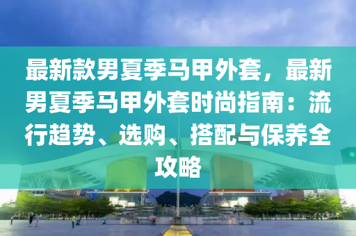 最新款男夏季馬甲外套，最新男夏季馬甲外套時尚指南：流行趨勢、選購、搭配與保養(yǎng)全攻略