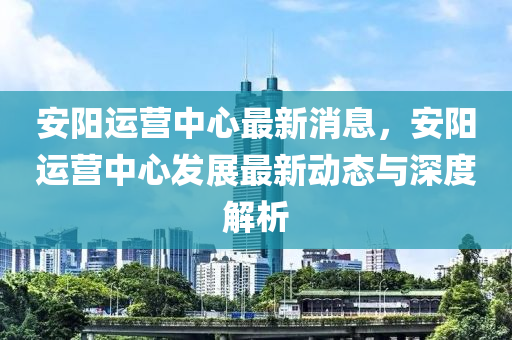 安陽運營中心最新消息，安陽運營中心發(fā)展最新動態(tài)與深度解析