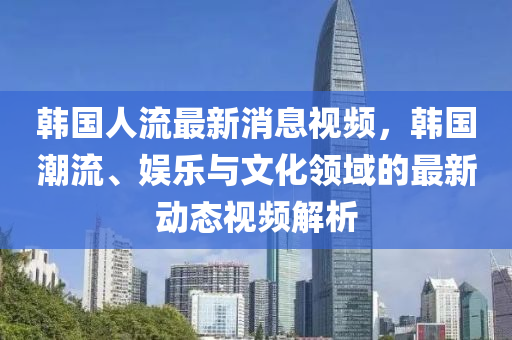 韓國人流最新消息視頻，韓國潮流、娛樂與文化領(lǐng)域的最新動態(tài)視頻解析