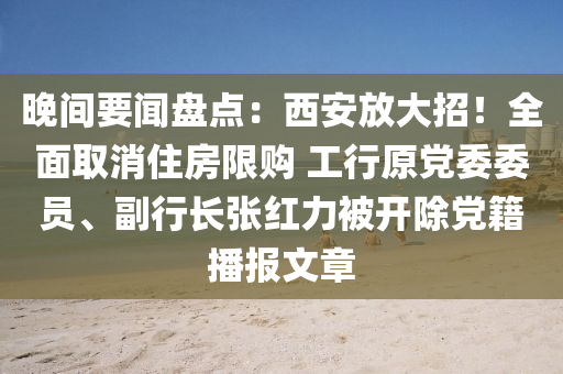 晚間要聞盤點：西安放大招！全面取消住房限購 工行原黨委委員、副行長張紅力被開除黨籍播報文章